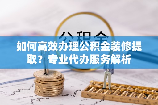 巴彦淖尔如何高效办理公积金装修提取？专业代办服务解析