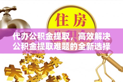 巴彦淖尔代办公积金提取，高效解决公积金提取难题的全新选择